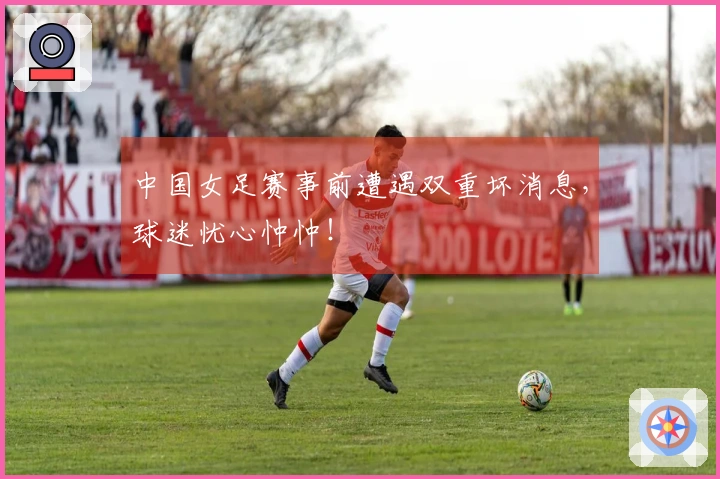 中国女足赛事前遭遇双重坏消息，球迷忧心忡忡！
