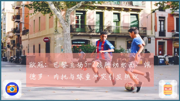 欧冠：巴黎主场5-2战胜切尔西，佩德罗·内托与球童冲突引发热议