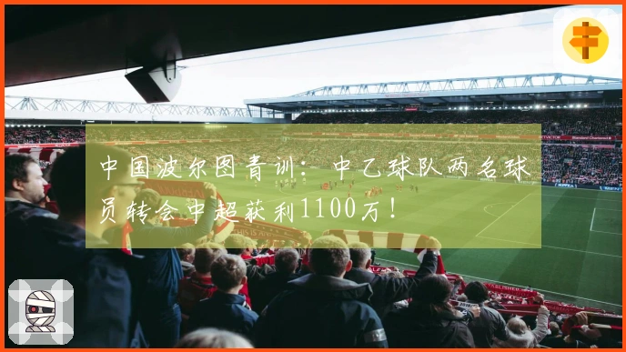 中国波尔图青训：中乙球队两名球员转会中超获利1100万！