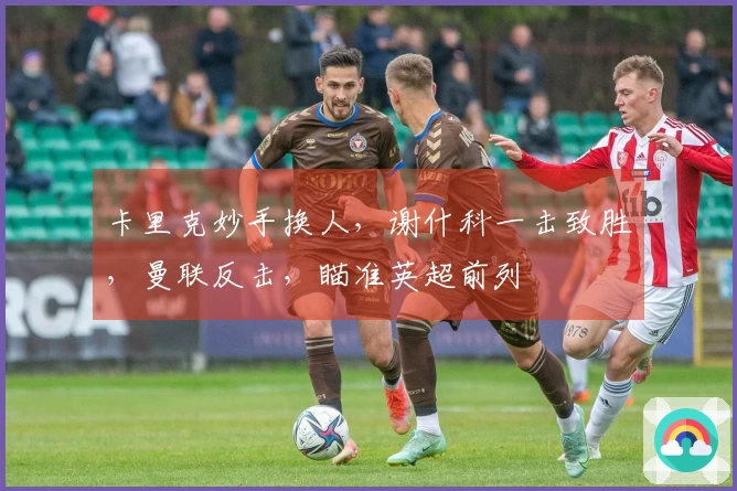 卡里克妙手换人,谢什科一击致胜,曼联反击,瞄准英超前列