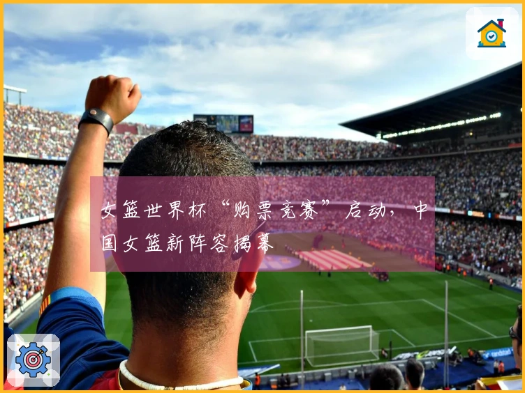 女篮世界杯“购票竞赛”启动，中国女篮新阵容揭幕