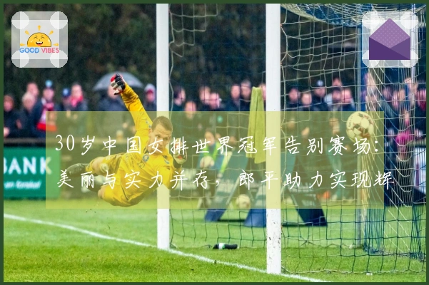 30岁中国女排世界冠军告别赛场：美丽与实力并存，郎平助力实现辉煌