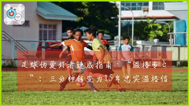 足球伪爱好者速成指南·“温格专辑”：三分钟转变为15年忠实温格信徒！