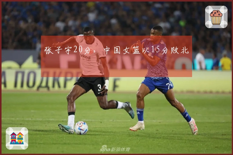 张子宇20分，中国女篮以15分败北