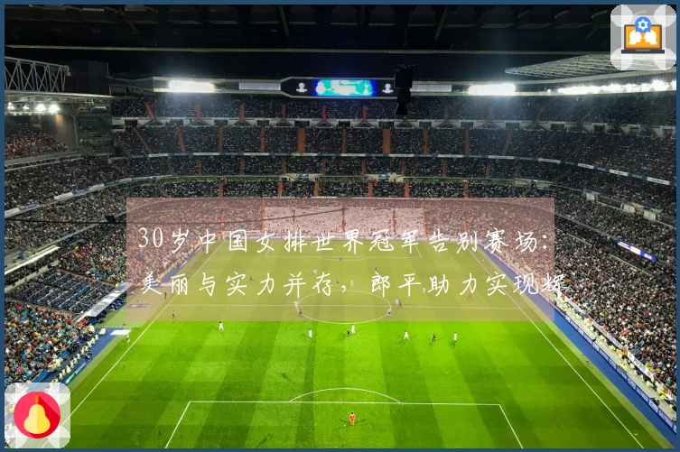 30岁中国女排世界冠军告别赛场：美丽与实力并存，郎平助力实现辉煌