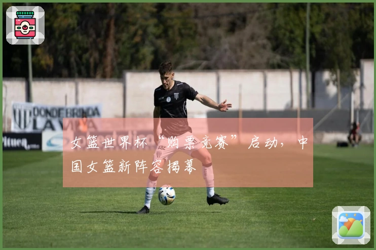 女篮世界杯“购票竞赛”启动，中国女篮新阵容揭幕