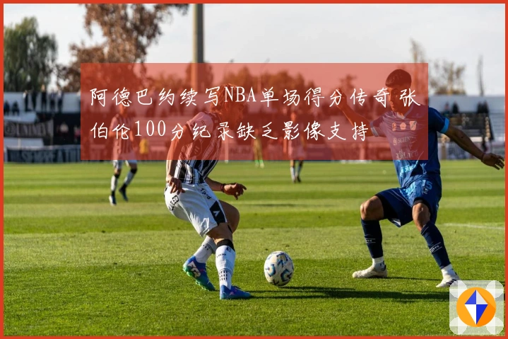 阿德巴约续写NBA单场得分传奇 张伯伦100分纪录缺乏影像支持