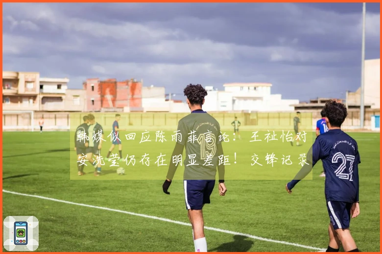 韩媒似回应陈雨菲言论：王祉怡对安洗莹仍存在明显差距！交锋记录显示5胜18负