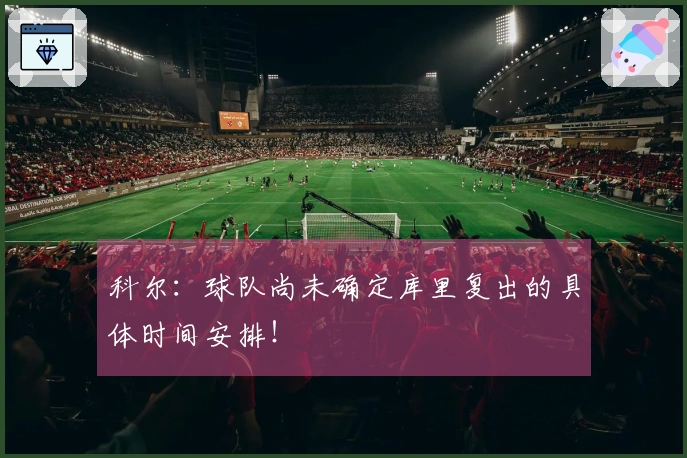 科尔：球队尚未确定库里复出的具体时间安排！