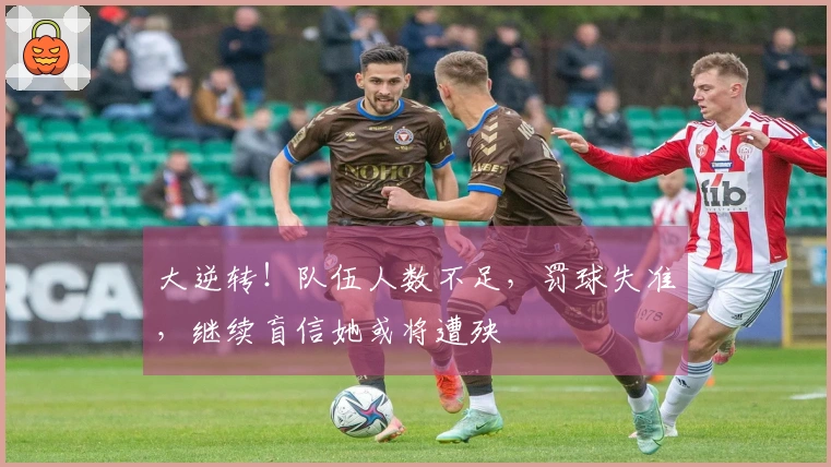 大逆转！队伍人数不足，罚球失准，继续盲信她或将遭殃