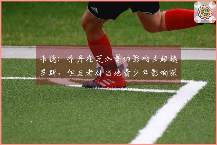 韦德：乔丹在芝加哥的影响力超越罗斯，但后者对当地青少年影响深远