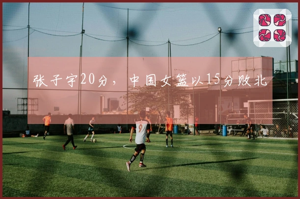 张子宇20分，中国女篮以15分败北