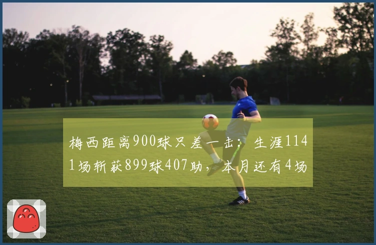 梅西距离900球只差一击：生涯1141场斩获899球407助，本月还有4场待战