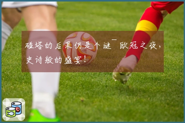 碰塔的后果仍是个谜~ 欧冠之夜，史诗般的盛宴！