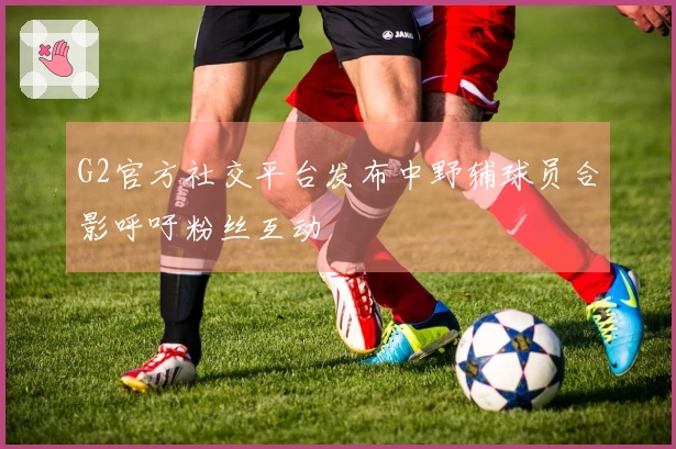 G2官方社交平台发布中野辅球员合影呼吁粉丝互动