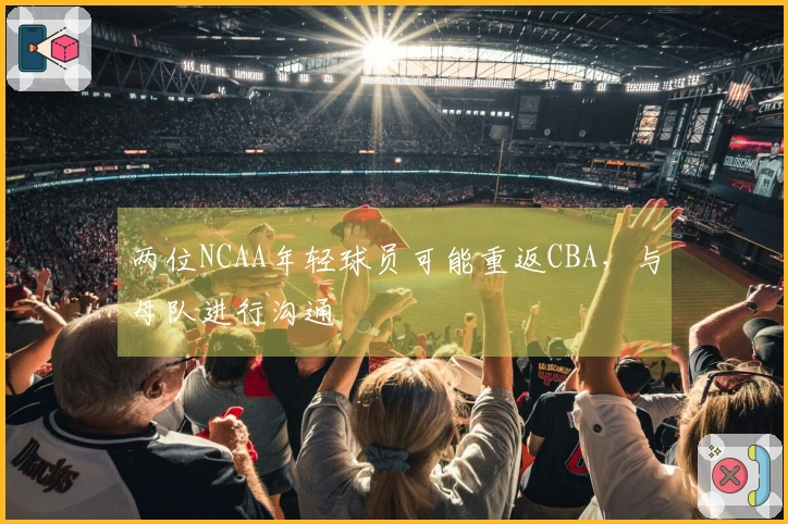 两位NCAA年轻球员可能重返CBA，与母队进行沟通