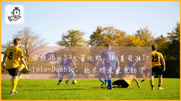 惨败36分！火箭沦陷，约基奇准Triple-Double，杜兰特受重重防守