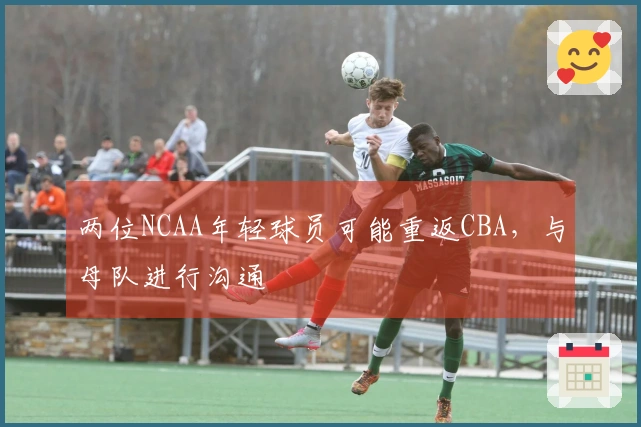 两位NCAA年轻球员可能重返CBA，与母队进行沟通