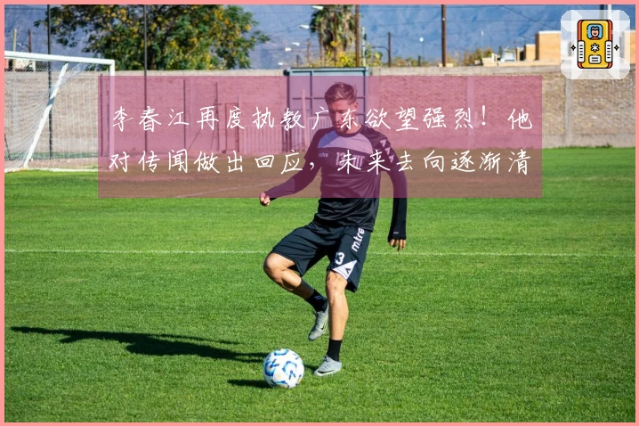 李春江再度执教广东欲望强烈！他对传闻做出回应，未来去向逐渐清晰