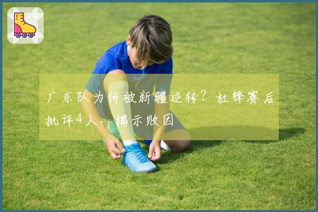 广东队为何被新疆逆转？杜锋赛后批评4人，揭示败因