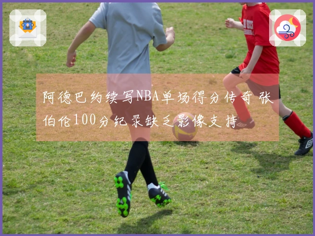 阿德巴约续写NBA单场得分传奇 张伯伦100分纪录缺乏影像支持